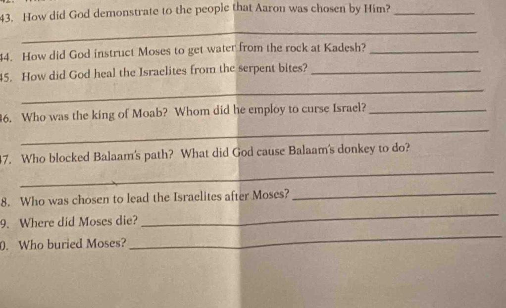 How did God demonstrate to the people that Aarou was chosen by Him?_ 
_ 
44. How did God instruct Moses to get water from the rock at Kadesh?_ 
45. How did God heal the Israelites from the serpent bites?_ 
_ 
46. Who was the king of Moab? Whom did he employ to curse Israel?_ 
_ 
_ 
47. Who blocked Balaam's path? What did God cause Balaam's donkey to do? 
8. Who was chosen to lead the Israelites after Moses?_ 
_ 
9. Where did Moses die? 
_ 
0. Who buried Moses?