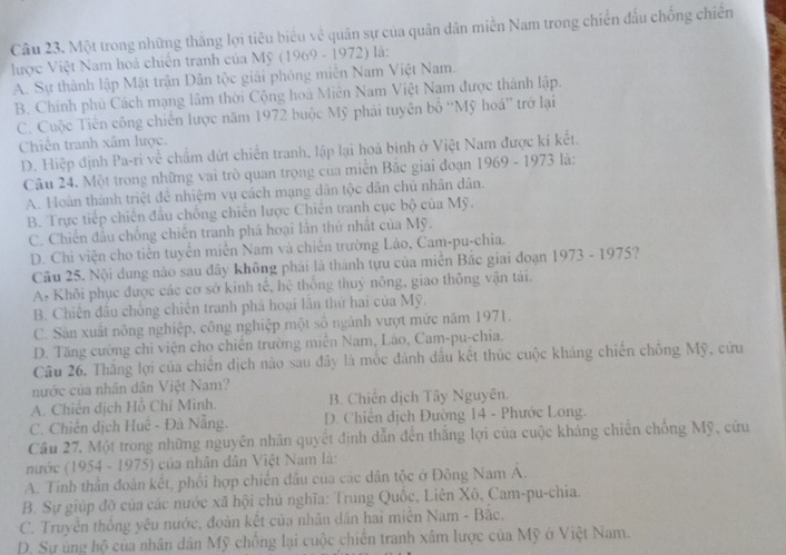 Một trong những thắng lợi tiêu biểu về quân sự của quân dân miền Nam trong chiến đầu chống chiến
lược Việt Nam hoà chiến tranh của Mỹ (1969 - 1972) là:
A. Sự thành lập Mật trận Dân tộc giải phóng miền Nam Việt Nam.
B. Chính phủ Cách mạng lâm thời Cộng hoà Miên Nam Việt Nam được thành lập.
C. Cuộc Tiên công chiến lược năm 1972 buộc Mỹ phải tuyên bố “Mỹ hoá” trở lại
Chiến tranh xâm lược.
D. Hiệp định Pa-ri về chẩm dứt chiến tranh, lập lại hoà binh ở Việt Nam được kí kết.
Câu 24. Một trong những vai trò quan trọng của miễn Bắc giai đoạn 1969 - 1973 là:
A. Hoàn thành triệt đề nhiệm vụ cách mạng dân tộc dân chủ nhân dân.
B. Trực tiếp chiến đầu chống chiến lược Chiến tranh cục bộ của Mỹ.
C. Chiến đầu chống chiến tranh phá hoại lần thứ nhất của Mỹ.
D. Chi viện cho tiền tuyển miễn Nam và chiến trường Lảo, Cam-pu-chia.
Câu 25. Nội dung nào sau đây không phái là thành tựu của miền Bắc giai đoạn 1973 - 1975?
A# Khôi phục được các cơ sở kinh tế, hệ thống thuỷ nông, giao thông vận tái.
B. Chiên đầu chống chiến tranh phá hoại lần thứ hai của Mỹ.
C. Sản xuất nông nghiệp, công nghiệp một số ngành vượt mức năm 1971.
D. Tăng cường chi viện cho chiến trường miền Nam, Láo, Cam-pu-chia.
Câu 26, Thắng lợi của chiến dịch nào sau đây là mốc đánh đấu kết thúc cuộc kháng chiến chống Mỹ, cứu
nước của nhân dân Việt Nam?
A. Chiến dịch Hồ Chí Minh. B. Chiên dịch Tây Nguyên.
C. Chiến dịch Huệ - Đà Nẵng.  D. Chiến dịch Đường 14 - Phước Long.
Câu 27. Một trong những nguyên nhân quyết định dẫn đến thắng lợi của cuộc kháng chiến chống Mỹ, cửu
nước (1954 - 1975) của nhân dân Việt Nam là:
A. Tinh thần đoàn kết, phối hợp chiến đầu của các dân tộc ở Đông Nam Á.
B. Sự giúp đỡ của các nước xã hội chủ nghĩa: Trung Quốc, Liên Xô, Cam-pu-chia.
C. Truyên thông yêu nước, đoàn kết của nhân dân hai miên Nam - Bắc.
D. Sự ủng hộ của nhân dân Mỹ chồng lại cuộc chiến tranh xâm lược của Mỹ ở Việt Nam.