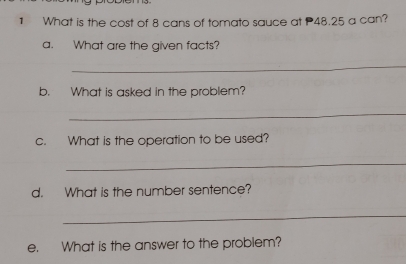 What is the cost of 8 cans of tomato sauce at 48.25 a can? 
a. What are the given facts? 
_ 
b. What is asked in the problem? 
_ 
c. What is the operation to be used? 
_ 
d. What is the number sentence? 
_ 
e. What is the answer to the problem?