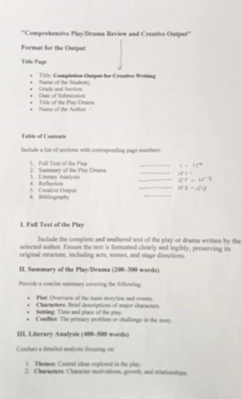 Comprehensive Play/Drama Review and Creative Output'' 
Format for the Output 
Title Page 
Title: Complation Output for Crestive Writing 
Name of the Studen 
Grade and Section 
Dute of Submission 
Title of the Play Drama 
Name of the Author ' 
Table of Contents 
Include a list of sections with corresponding page numbers 
1. Full Test of the Play _ 1=16^4
2. Summary of the Play Drama 
_
+51=
3. Liserary Analysis _ iff=4f^-? 
4. Reflection 
_ 
3. Creative Outpul 
_
N1-15|-1
6. Bibliography 
1. Full Text of the Play 
Include the complete and unaltered text of the play or drama written by the 
selected author. Ensure the text is formatted clearly and legibly, preserving its 
original structure, including acts, scenes, and stage directions. 
II Summary of the Play/Drama (200-300 words) 
Provide a concise summary covering the following: 
Plot: Overview of the main storyline and events. 
Characters: Brief descriptions of major characturs. 
Setring: Time and place of the play. 
Canfliet: The primary problem or challempe in the story. 
III. Literary Analysis (400-500 words) 
Conduct a detailed analysis focusing on 
1. Themes: Ceetral ideas explored in the play. 
2. Characters: Character motivations, growth, and relationships.