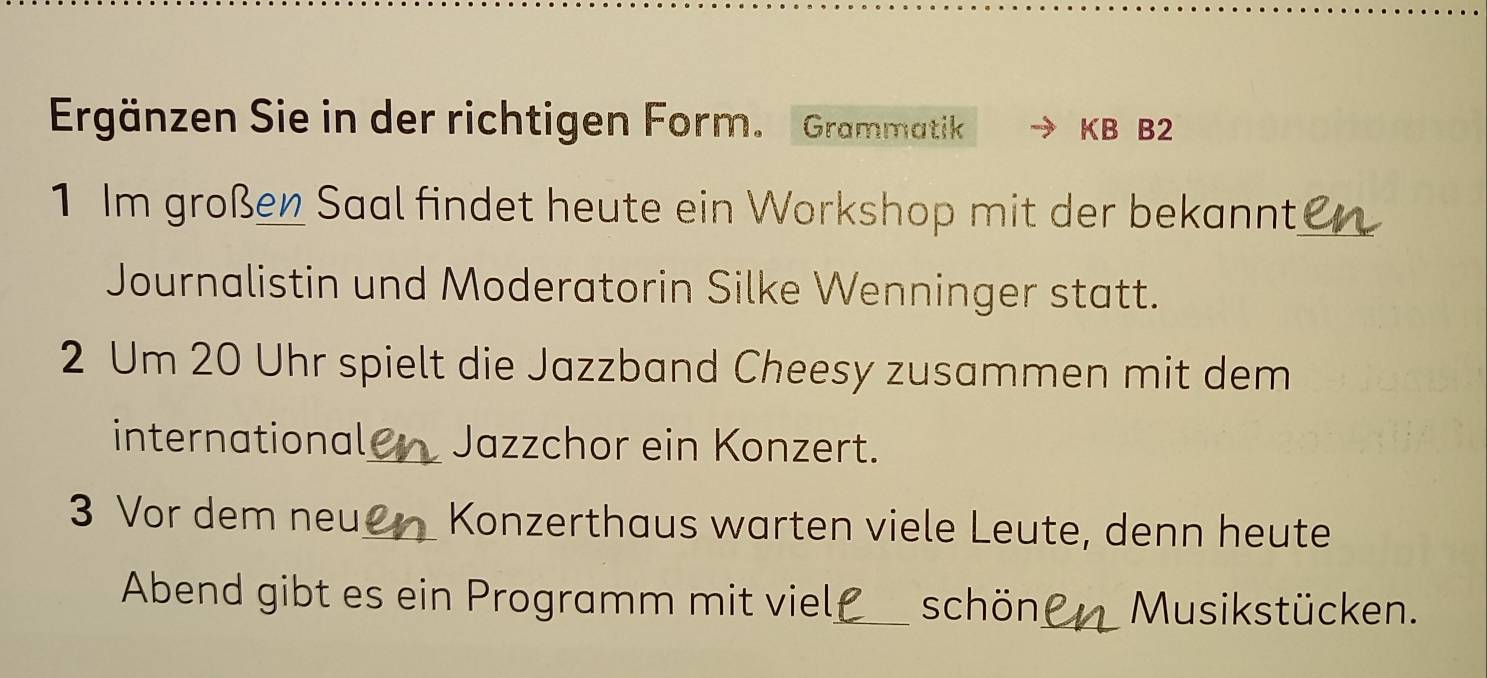 Ergänzen Sie in der richtigen Form. Grammatik KB B2 
1 Im großen Saal findet heute ein Workshop mit der bekannt,_ 
Journalistin und Moderatorin Silke Wenninger statt. 
2 Um 20 Uhr spielt die Jazzband Cheesy zusammen mit dem 
international_ Jazzchor ein Konzert. 
3 Vor dem neu_ Konzerthaus warten viele Leute, denn heute 
Abend gibt es ein Programm mit viel_ schön_ Musikstücken.