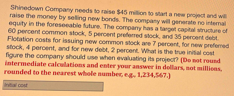 Shinedown Company needs to raise $45 million to start a new project and will 
raise the money by selling new bonds. The company will generate no internal 
equity in the foreseeable future. The company has a target capital structure of
60 percent common stock, 5 percent preferred stock, and 35 percent debt. 
Flotation costs for issuing new common stock are 7 percent, for new preferred 
stock, 4 percent, and for new debt, 2 percent. What is the true initial cost 
figure the company should use when evaluating its project? (Do not round 
intermediate calculations and enter your answer in dollars, not millions, 
rounded to the nearest whole number, e.g., 1,234,567.) 
Initial cost