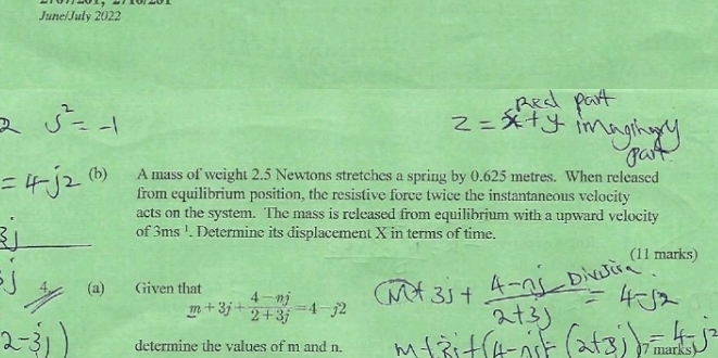 June/July 2022 
(b) A mass of weight 2.5 Newtons stretches a spring by 0.625 metres. When released 
from equilibrium position, the resistive force twice the instantaneous velocity 
acts on the system. The mass is released from equilibrium with a upward velocity 
of 3ms^(-1). Determine its displacement X in terms of time. 
(11 marks) 
4 (a) Given that
m+3j+ (4-nj)/2+3j =4-j2
determine the values of m and n. 
7 marks