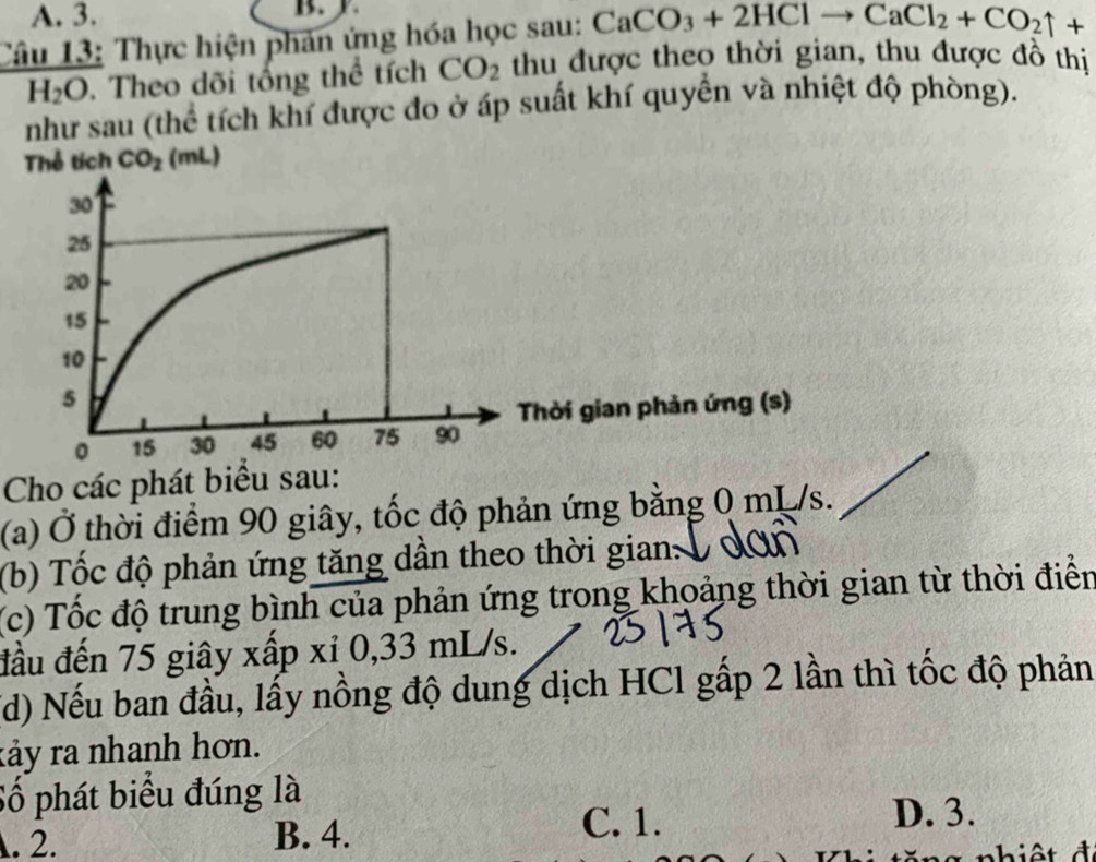 3.
B.
Câu 13: Thực hiện phản ứng hóa học sau: CaCO_3+2HClto CaCl_2+CO_2uparrow +
H_2O. Theo dõi tổng thể tích CO_2 thu được theo thời gian, thu được đồ thị
như sau (thể tích khí được đo ở áp suất khí quyền và nhiệt độ phòng).
Thể tích CO_2 1 (mL)
Thời gian phản ứng (s)
Cho các phát biểu sau:
(a) Ở thời điểm 90 giây, tốc độ phản ứng bằng 0 mL/s.
(b) Tốc độ phản ứng tăng dần theo thời gian: 
(c) Tốc độ trung bình của phản ứng trong khoảng thời gian từ thời điển
đầu đến 75 giây xấp xỉ 0,33 mL/s.
(d) Nếu ban đầu, lấy nồng độ dung dịch HCl gấp 2 lần thì tốc độ phản
kảy ra nhanh hơn.
Số phát biểu đúng là. 2. B. 4.
C. 1. D. 3.