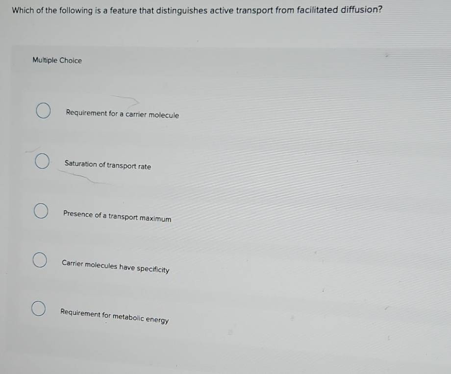 Which of the following is a feature that distinguishes active transport from facilitated diffusion?
Multiple Choice
Requirement for a carrier molecule
Saturation of transport rate
Presence of a transport maximum
Carrier molecules have specificity
Requirement for metabolic energy