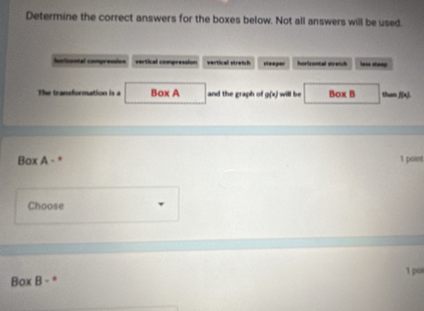 Determine the correct answers for the boxes below. Not all answers will be used.
Iuicental compression vertical compression vertical stretch steeper horizontal stratch lass steep
The transformation is a Box A and the graph of g(x) will be Box B than f(x). 
Box A - * 1 point
Choose
1 po
Box B - *