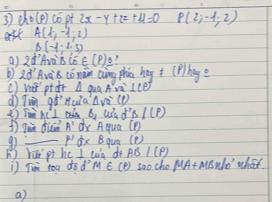 eh 6(p) co pt 2x-y+2z+11=0 P(2,-1,2)
A(1,-1,2)
B(-1,1,3)
a) dAvà B in∈ (P)_ O 
b) 20° Ava B cómàin Qung phān hegf(p)hege
() vt pidc △ quaAra ⊥ (p)
90° Hula △ va^-(1)
e) Tan hc I B_1 d^(-1(p))
f Jun duān A' dx Aqua (P) 
9 _dx Bqua (P)
P'
h ) hāi pt hc I cà di AB/(P)
i) Tun rou dòd? M∈ (P) sao cho MA+MBn/10^3 what 
a)