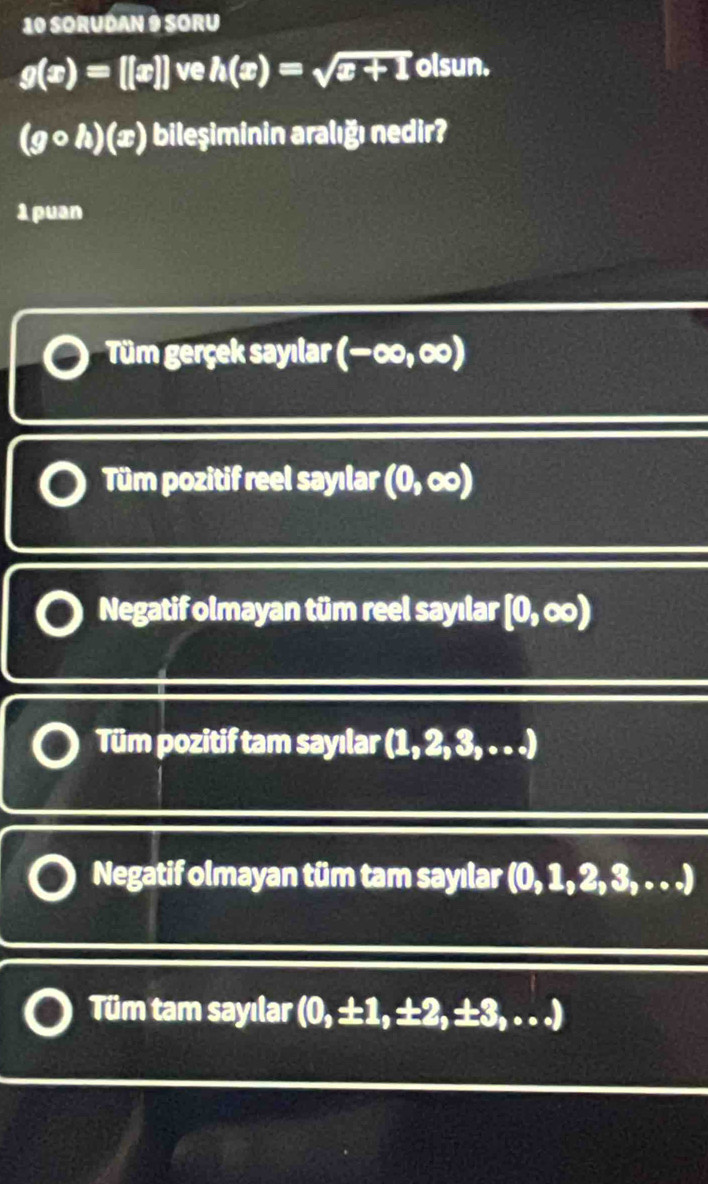 SORUDAN 9 SORU
g(x)=[[x]]veh(x)=sqrt(x+1) olsun.
(gcirc h)(x) bileşiminin aralığı nedir?
1 puan
Tüm gerçek sayılar (-∈fty ,∈fty )
Tüm pozitif reel sayılar (0,∈fty )
Negatif olmayan tüm reel sayılar [0,∈fty )
Tüm pozitif tam sayılar (1, 2, 3, . . .)
Negatif olmayan tüm tam sayılar (0,1,2,3,...)
Tüm tam sayılar (0,± 1,= :2,± 3,...)