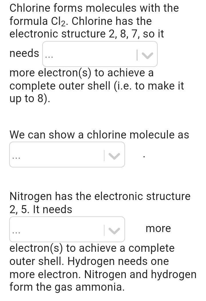 Chlorine forms molecules with the 
formula Cl_2. Chlorine has the 
electronic structure 2, 8, 7, so it 
needs_ 
more electron(s) to achieve a 
complete outer shell (i.e. to make it 
up to 8). 
We can show a chlorine molecule as 
_ 
Nitrogen has the electronic structure
2, 5. It needs 
_ 
more 
electron(s) to achieve a complete 
outer shell. Hydrogen needs one 
more electron. Nitrogen and hydrogen 
form the gas ammonia.