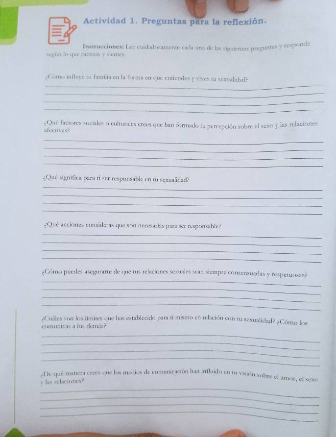 Actividad 1. Preguntas para la reflexión. 
Instrucciones: Lee cuidadosamente cada una de las siguientes preguntas y responde 
según lo que piensas y sientes. 
_ 
¿Como influye tu familia en la forma en que entiendes y vives tu sexualidad? 
_ 
_ 
_ 
¿Qué factores sociales o culturales crees que han formado tu percepción sobre el sexo y las relaciones 
afectivas? 
_ 
_ 
_ 
_ 
¿Qué significa para ti ser responsable en tu sexualidad? 
_ 
_ 
_ 
_ 
¿Qué acciones consideras que son necesarías para ser responsable? 
_ 
_ 
_ 
_ 
_ 
¿Cómo puedes asegurarte de que tus relaciones sexuales sean siempre consensuadas y respetuosas? 
_ 
_ 
_ 
¿Cuáles son los límites que has establecido para ti mismo en relación con tu sexualidad? ¿Cómo los 
comunicas a los demás? 
_ 
_ 
_ 
_ 
¿De qué manera crees que los medios de comunicación han influido en u1 visión sobre el amor, el sexo 
_ 
y las relaciones? 
_ 
_ 
_