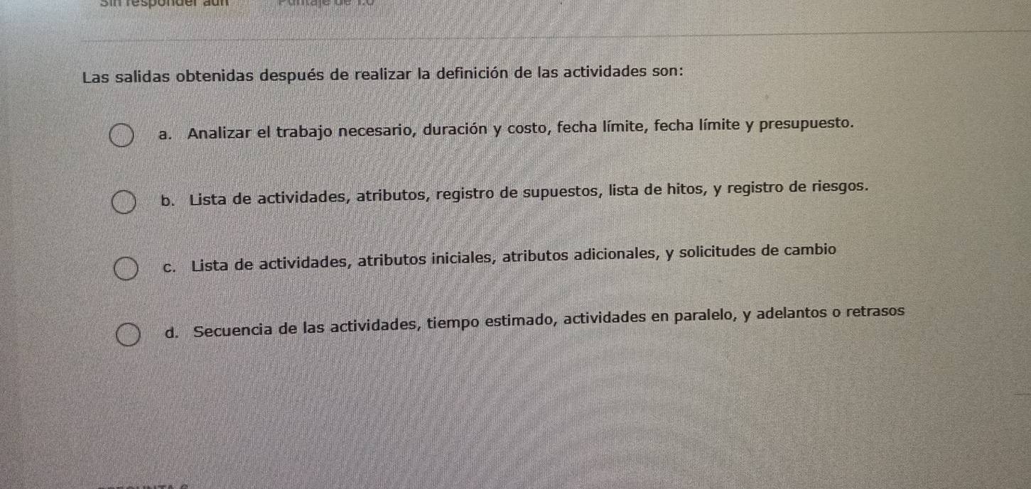 responder a
Las salidas obtenidas después de realizar la definición de las actividades son:
a. Analizar el trabajo necesario, duración y costo, fecha límite, fecha límite y presupuesto.
b. Lista de actividades, atributos, registro de supuestos, lista de hitos, y registro de riesgos.
c. Lista de actividades, atributos iniciales, atributos adicionales, y solicitudes de cambio
d. Secuencia de las actividades, tiempo estimado, actividades en paralelo, y adelantos o retrasos