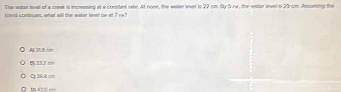 The water lavel of a creek is increasing at a constant rate. At noon, the water level is 22 cm. By 5 vw, the water level is 29 cm. Assuming the
brand continues, what will the water level be at 7ix?
A) 31.8 cm
B) 33.2 cm
C) 38.8 cm
Dj43.0 cm