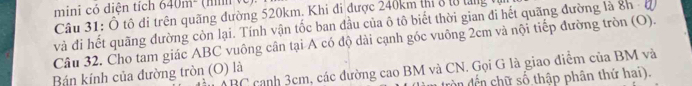 mini có diện tích 640m^- (mm ve). 
Câu 31: Ô tô đi trên quãng đường 520km, Khi đi được 240km thị 8 l0 tăng tự 
và đi hết quãng đường còn lại. Tính vận tốc ban đầu của ô tô biết thời gian đi hết quãng đường là 8h - đ 
Câu 32. Cho tam giác ABC vuông cân tại A có độ dài cạnh góc vuông 2cm và nội tiếp đường tròn (O).
ABC cạnh 3cm, các dường cao BM và CN. Gọi G là giao điểm của BM và 
Bán kính của đường tròn (O) là 
còn dến chữ số thập phân thứ hai).