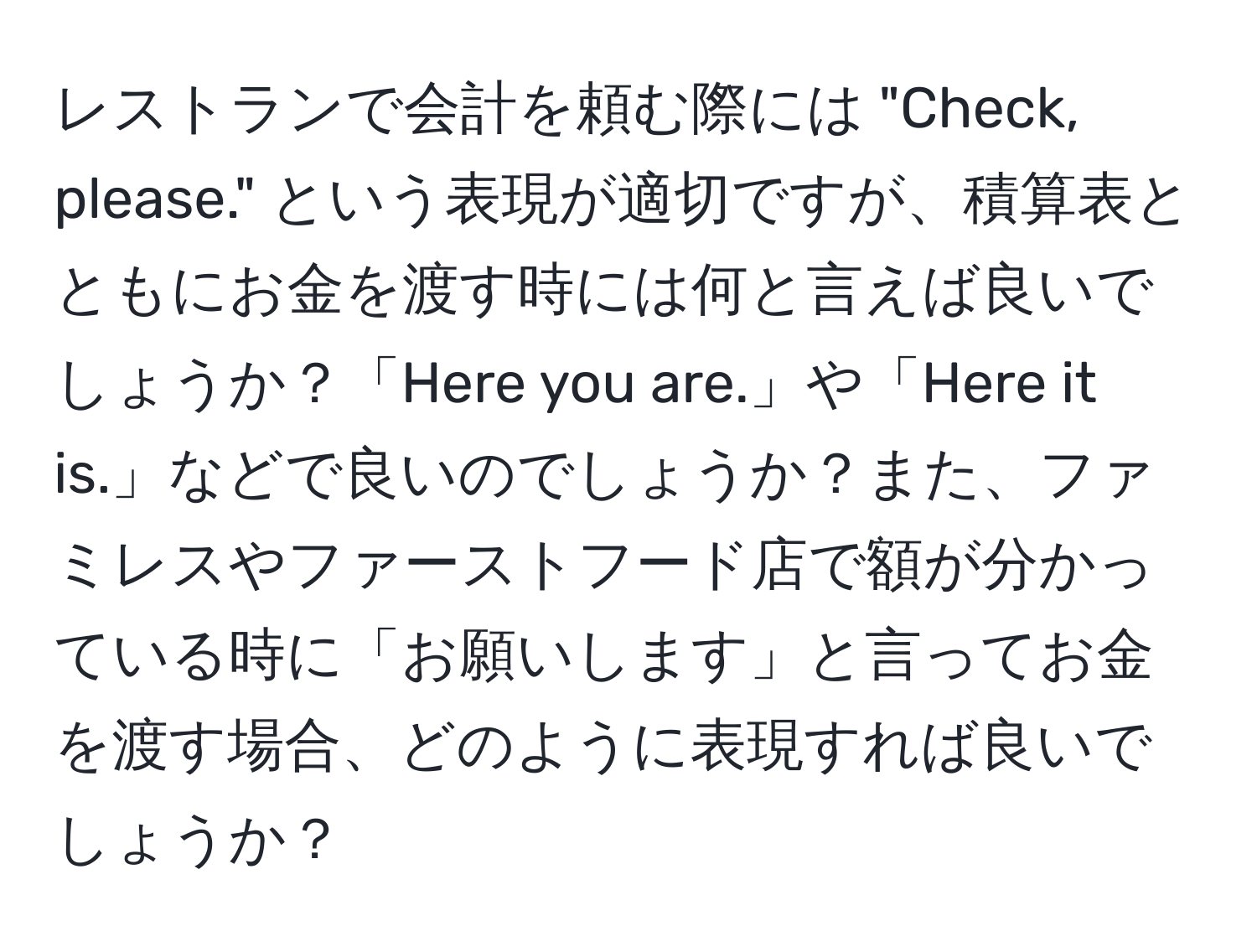 レストランで会計を頼む際には "Check, please." という表現が適切ですが、積算表とともにお金を渡す時には何と言えば良いでしょうか？「Here you are.」や「Here it is.」などで良いのでしょうか？また、ファミレスやファーストフード店で額が分かっている時に「お願いします」と言ってお金を渡す場合、どのように表現すれば良いでしょうか？