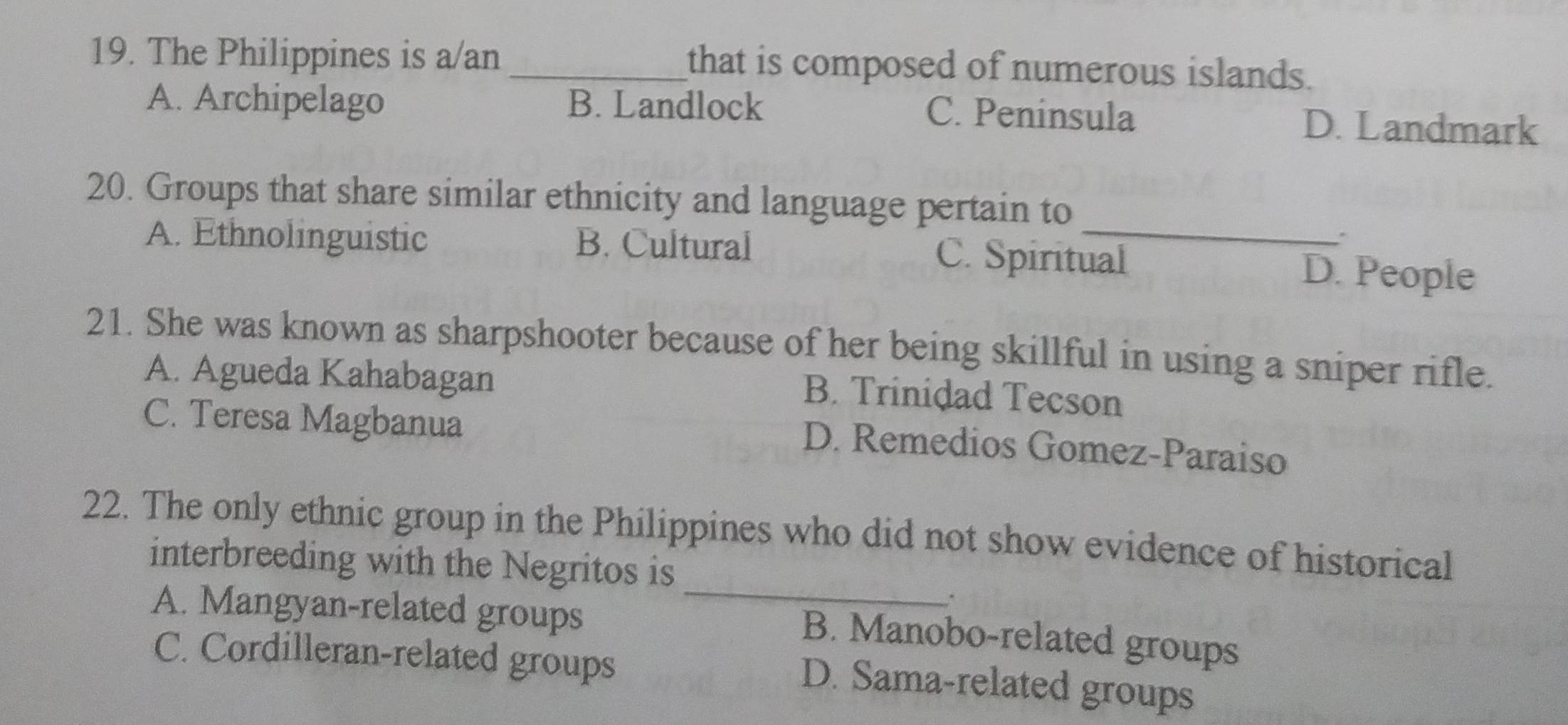 The Philippines is a/an_ that is composed of numerous islands.
A. Archipelago B. Landlock C. Peninsula D. Landmark
20. Groups that share similar ethnicity and language pertain to
.
A. Ethnolinguistic B. Cultural C. Spiritual D. People
21. She was known as sharpshooter because of her being skillful in using a sniper rifle.
A. Agueda Kahabagan
B. Trinidad Tecson
C. Teresa Magbanua
D. Remedios Gomez-Paraiso
22. The only ethnic group in the Philippines who did not show evidence of historical
interbreeding with the Negritos is
A. Mangyan-related groups
_
B. Manobo-related groups
C. Cordilleran-related groups
D. Sama-related groups