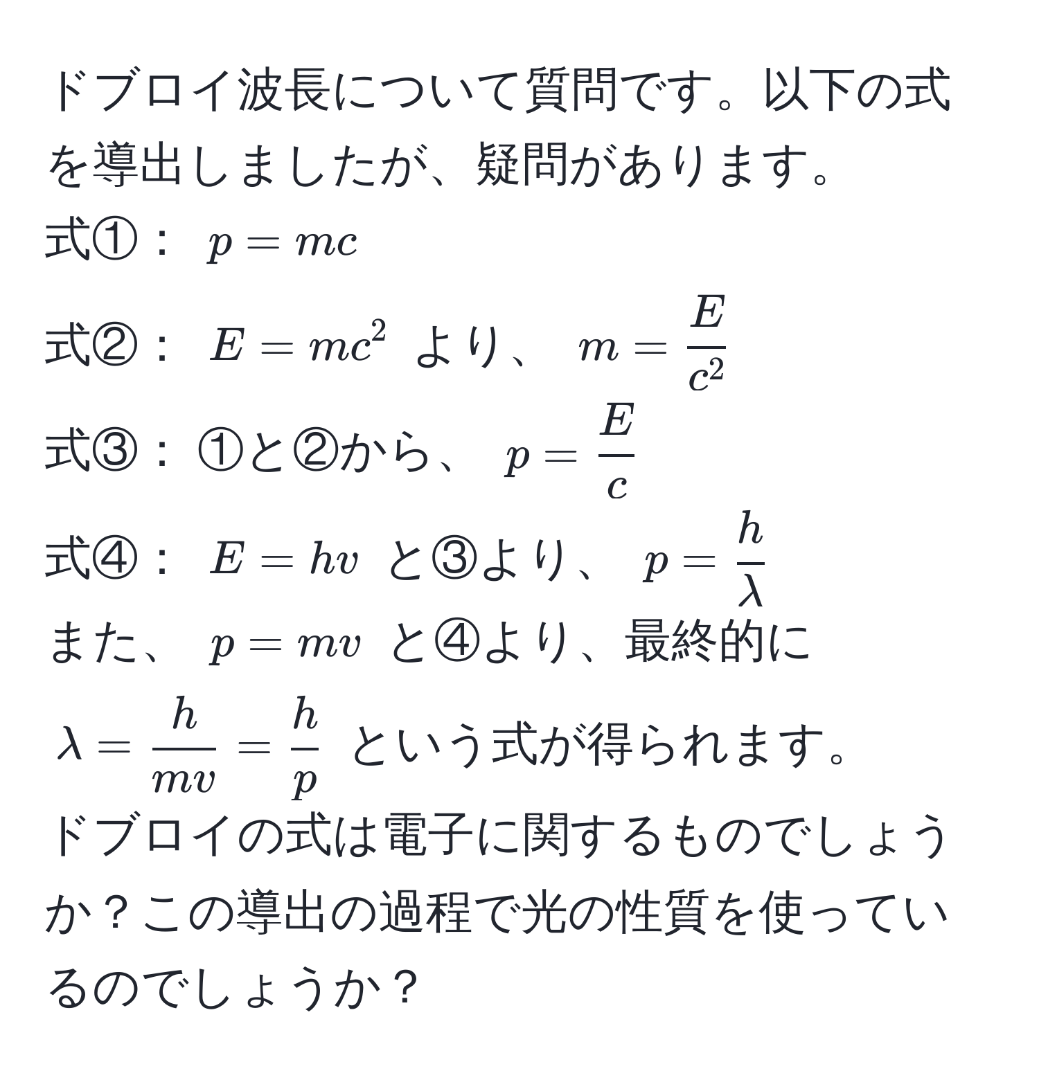 ドブロイ波長について質問です。以下の式を導出しましたが、疑問があります。  
式①： $p = mc$  
式②： $E = mc^(2$ より、 $m = fracE)c^2$  
式③： ①と②から、 $p =  E/c $  
式④： $E = hv$ と③より、 $p =  h/lambda $  
また、 $p = mv$ と④より、最終的に $lambda =  h/mv  =  h/p $ という式が得られます。  
ドブロイの式は電子に関するものでしょうか？この導出の過程で光の性質を使っているのでしょうか？