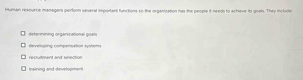 Human resource managers perform several important functions so the organization has the people it needs to achieve its goals. They include:
determining organizational goals
developing compensation systems
recruitment and selection
training and development