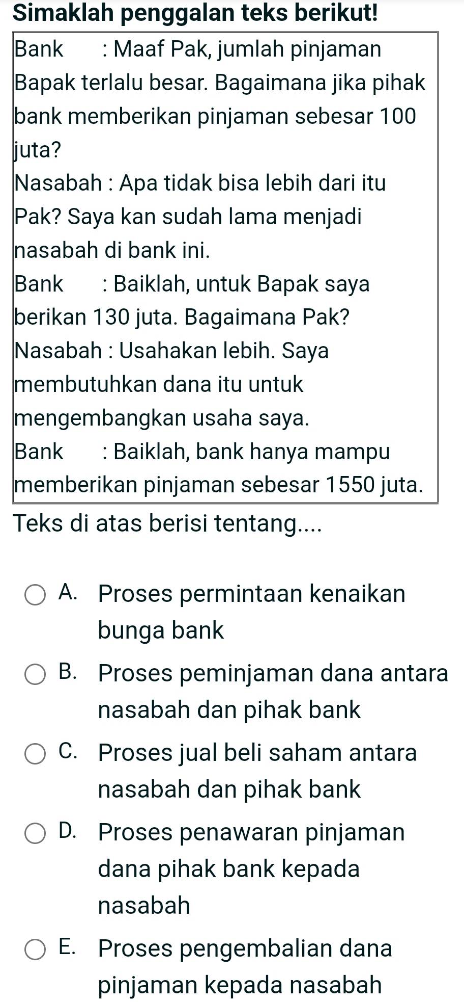 Simaklah penggalan teks berikut!
Bank : Maaf Pak, jumlah pinjaman
Bapak terlalu besar. Bagaimana jika pihak
bank memberikan pinjaman sebesar 100
juta?
Nasabah : Apa tidak bisa lebih dari itu
Pak? Saya kan sudah lama menjadi
nasabah di bank ini.
Bank : Baiklah, untuk Bapak saya
berikan 130 juta. Bagaimana Pak?
Nasabah : Usahakan lebih. Saya
membutuhkan dana itu untuk
mengembangkan usaha saya.
Bank : Baiklah, bank hanya mampu
memberikan pinjaman sebesar 1550 juta.
Teks di atas berisi tentang....
A. Proses permintaan kenaikan
bunga bank
B. Proses peminjaman dana antara
nasabah dan pihak bank
C. Proses jual beli saham antara
nasabah dan pihak bank
D. Proses penawaran pinjaman
dana pihak bank kepada
nasabah
E. Proses pengembalian dana
pinjaman kepada nasabah