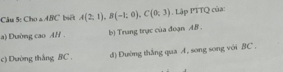 Cho △ ABC biết A(2;1), B(-1;0), C(0;3). Lập PTTQ của:
a) Dường cao AH . b) Trung trực của đoạn AB.
c) Dường thắng BC. d) Đường thắng qua A, song song với BC.