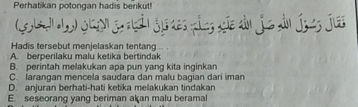 Perhatikan potongan hadis berikut!
G le L Jg gi jedes pie cie dn jie dn jes jus
Hadis tersebut menjelaskan tentang .. .
A. berperilaku malu ketika bertindak
B. perintah melakukan apa pun yang kita inginkan
C. larangan mencela saudara dan malu bagian dari iman
D. anjuran berhati-hati ketika melakukan tindakan
E. seseorang yang beriman akan malu beramal