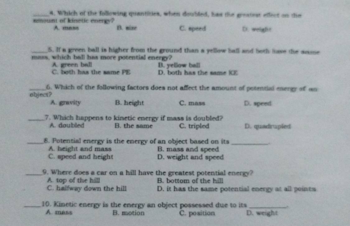 Which of the following quantities, when doubled, has the greatest effect on the
amount of kinetic energy?
A. mass B. size C. speed D. weight
_5. If a green ball is higher from the ground than a yellow ball and both have the anme
mass, which ball has more potential energy?
A. green ball B. yellow ball
C. both has the same PE D. both has the same KE
_6. Which of the following factors does not affect the amount of potential energy of an
object?
A. gravity B. height C. mass D. speed
_7. Which happens to kinetic energy if mass is doubled?
A. doubled B. the same C. tripled D. quadrupled
_8. Potential energy is the energy of an object based on its_
A. height and mass B. mass and speed
C. speed and height D. weight and speed
_9. Where does a car on a hill have the greatest potential energy?
A. top of the hill B. bottom of the hill
C. halfway down the hill D. it has the same potential energy at all points
_10. Kinetic energy is the energy an object possessed due to its_
A. mass B. motion C. position D. weight