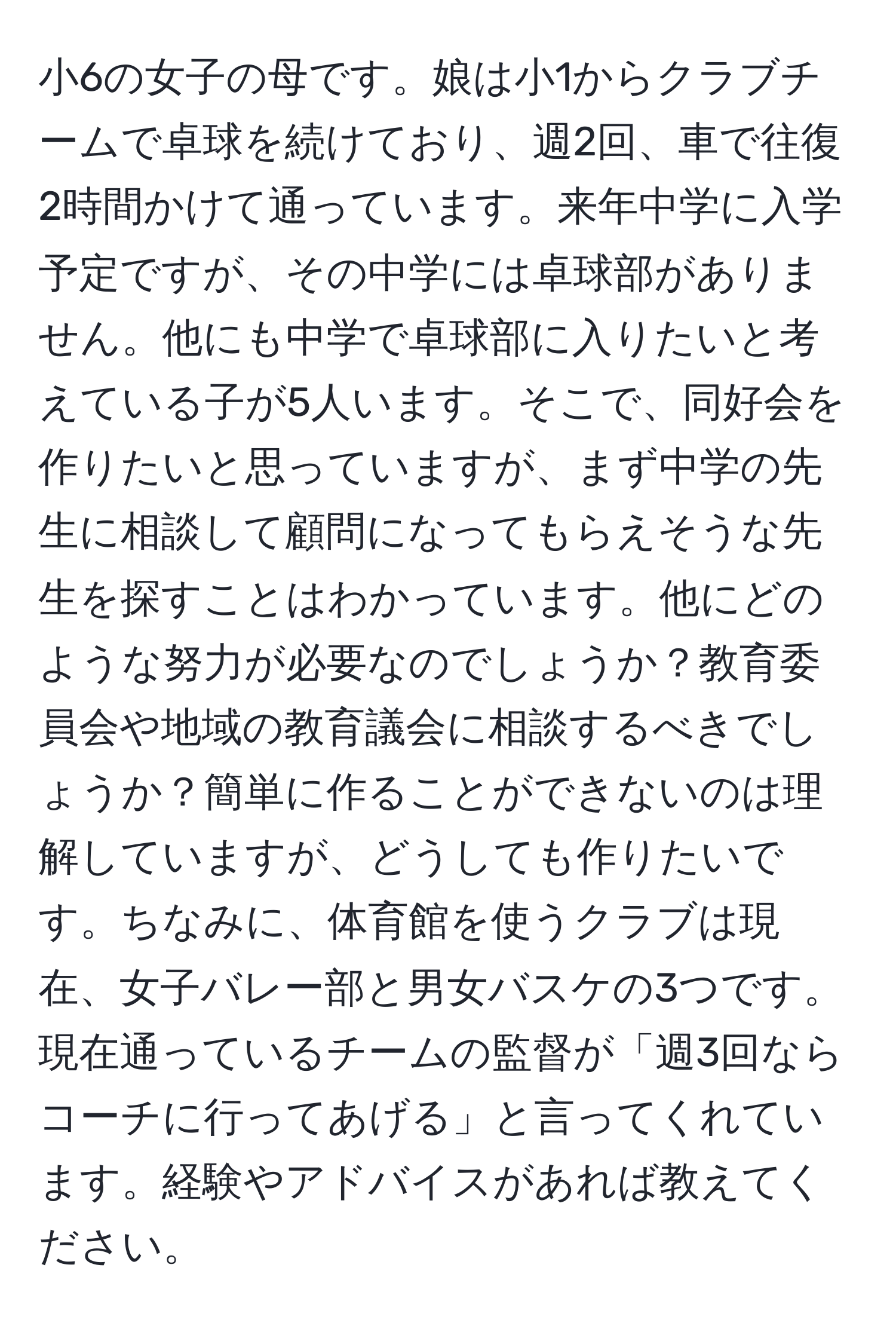 小6の女子の母です。娘は小1からクラブチームで卓球を続けており、週2回、車で往復2時間かけて通っています。来年中学に入学予定ですが、その中学には卓球部がありません。他にも中学で卓球部に入りたいと考えている子が5人います。そこで、同好会を作りたいと思っていますが、まず中学の先生に相談して顧問になってもらえそうな先生を探すことはわかっています。他にどのような努力が必要なのでしょうか？教育委員会や地域の教育議会に相談するべきでしょうか？簡単に作ることができないのは理解していますが、どうしても作りたいです。ちなみに、体育館を使うクラブは現在、女子バレー部と男女バスケの3つです。現在通っているチームの監督が「週3回ならコーチに行ってあげる」と言ってくれています。経験やアドバイスがあれば教えてください。