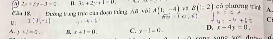 A 2x+3y-3=0. B. 3x+2y+1=0. C. 3π
Câu 18. Đường trung trực của đoạn thẳng AB với A(1;-4) và B(1;2) có phương trình A.
C
là:
A. y+1=0. B. x+1=0. C. y-1=0.
D. x-4y=0. 
ong song với đườn d