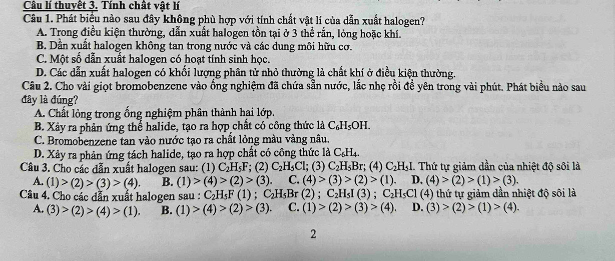 Câu lí thuyết 3. Tính chất vật lí
Câu 1. Phát biểu nào sau đây không phù hợp với tính chất vật lí của dẫn xuất halogen?
A. Trong điều kiện thường, dẫn xuất halogen tồn tại ở 3 thể rắn, lỏng hoặc khí.
B. Dần xuất halogen không tan trong nước và các dung môi hữu cơ.
C. Một số dẫn xuất halogen có hoạt tính sinh học.
D. Các dẫn xuất halogen có khối lượng phân tử nhỏ thường là chất khí ở điều kiện thường.
Câu 2. Cho vài giọt bromobenzene vào ống nghiệm đã chứa sẵn nước, lắc nhẹ rồi để yên trong vài phút. Phát biểu nào sau
đây là đúng?
A. Chất lỏng trong ống nghiệm phân thành hại lớp.
B. Xảy ra phản ứng thể halide, tạo ra hợp chất có công thức là C_6H_5 OH.
C. Bromobenzene tan vào nước tạo ra chất lỏng màu vàng nâu.
D. Xảy ra phản ứng tách halide, tạo ra hợp chất có công thức là C_6H_4.
Câu 3. Cho các dẫn xuất halogen sau: (1) C_2H_5F; (2) C_2H_5Cl; ;(3) C_2H_5Br :; (4) C₂H₅I. Thứ tự giảm dần của nhiệt độ sôi là
A. (1)>(2)>(3)>(4). B. (1)>(4)>(2)>(3). C. (4)>(3)>(2)>(1) D. (4)>(2)>(1)>(3).
Câu 4. Cho các dẫn xuất halogen sau : C_2H_5F(1) C_2H_5B r (2) : C_2H_5I(3) C_2H_5Cl (4) thứ tự giảm dần nhiệt độ sôi là
A. (3)>(2)>(4)>(1). B. (1)>(4)>(2)>(3). C. (1)>(2)>(3)>(4). D. (3)>(2)>(1)>(4).
2