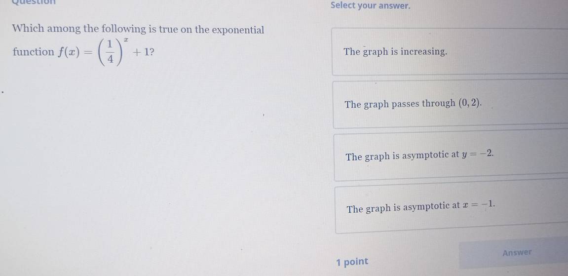 Quesuión Select your answer.
Which among the following is true on the exponential
function f(x)=( 1/4 )^x+1 ) The graph is increasing.
The graph passes through (0,2).
The graph is asymptotic at y=-2.
The graph is asymptotic at x=-1. 
1 point Answer