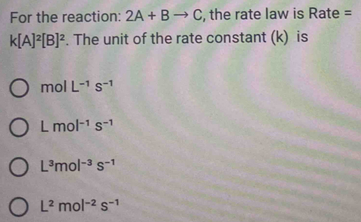 For the reaction: 2A+Bto C , the rate law is Rate =
k[A]^2[B]^2. The unit of the rate constant (k) is
mol L^(-1)s^(-1)
Lmol^(-1)s^(-1)
L^3mol^(-3)s^(-1)
L^2mol^(-2)s^(-1)