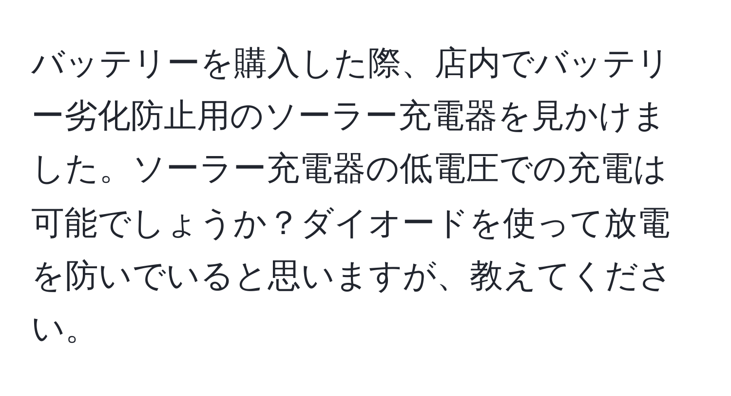 バッテリーを購入した際、店内でバッテリー劣化防止用のソーラー充電器を見かけました。ソーラー充電器の低電圧での充電は可能でしょうか？ダイオードを使って放電を防いでいると思いますが、教えてください。