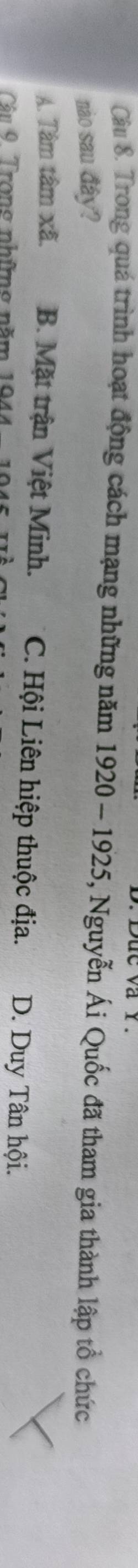 Duc va r 
Câu 8. Trong quá trình hoạt động cách mạng những năm 1920 - 1925, Nguyễn Ái Quốc đã tham gia thành lập tổ chức
nào sau đây?
A. Tâm tâm xã. B. Mặt trận Việt Minh. C. Hội Liên hiệp thuộc địa. D. Duy Tân hội.
Cận 9 Trong những năm 194