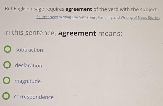 But English usage requires agreement of the verb with the subject.
Source: News Writing The Gathering , Handling and Writing of News Stories
In this sentence, agreement means:
subtraction
declaration
magnitude
correspondence