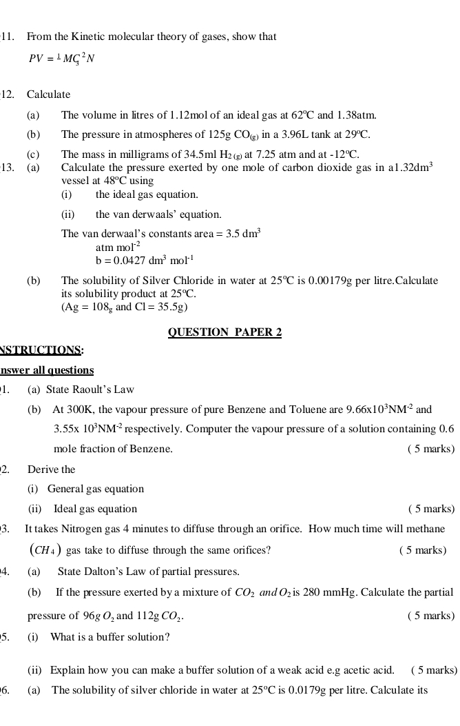 From the Kinetic molecular theory of gases, show that
PV=^1MG^2N
12. Calculate
(a) The volume in litres of 1.12mol of an ideal gas at 62°C and 1.38atm.
(b) The pressure in atmospheres of 125gCO_(g) in a 3.96L tank at 29°C.
(c) The mass in milligrams of 34.5ml H_2(g) at 7.25 atm and at -12°C.
13. (a) Calculate the pressure exerted by one mole of carbon dioxide gas in a1.32dm^3
vessel at 48°C using
(i) the ideal gas equation.
(ii) the van derwaals’ equation.
The van derwaal's constants area =3.5dm^3
atmmoI^(-2)
b=0.0427dm^3mol^(-1)
(b) The solubility of Silver Chloride in water at 25°C is 0.00179g per litre.Calculate
its solubility product at 25°C.
(Ag=108_g and Cl=35.5g)
QUESTION PAPER 2
NSTRUCTIONS:
nswer all questions
1. (a) State Raoult’s Law
(b) At 300K, the vapour pressure of pure Benzene and Toluene are 9.66* 10^3NM^(-2) and
3.55* 10^3NM^(-2) respectively. Computer the vapour pressure of a solution containing 0.6
mole fraction of Benzene. ( 5 marks)
2. Derive the
(i) General gas equation
(ii) Ideal gas equation ( 5 marks)
3. It takes Nitrogen gas 4 minutes to diffuse through an orifice. How much time will methane
(CH₄) gas take to diffuse through the same orifices? ( 5 marks)
4. (a) State Dalton’s Law of partial pressures.
(b) If the pressure exerted by a mixture of CO_2 and O_2 is 280 mn Hg g. Calculate the partial
pressure of 96gO_2 and 112gCO_2. ( 5 marks)
5. (i) What is a buffer solution?
(ii) Explain how you can make a buffer solution of a weak acid e.g acetic acid. ( 5 marks)
6. (a) The solubility of silver chloride in water at 25°C is 0.0179g per litre. Calculate its