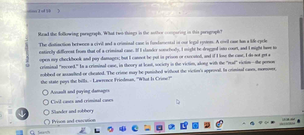 stion 2 of 10
Read the following paragraph. What two things is the author comparing in this paragraph?
7 The distinction between a civil and a criminal case is fundamental in our legal system. A civil case has a life cycle
entirely different from that of a criminal case. If I slander somebody, I might be dragged into court, and I might have to
open my checkbook and pay damages; but I cannot be put in prison or executed, and if I lose the case, I do not get a
criminal “record.” In a criminal case, in theory at least, society is the victim, along with the “real” victim—the person
robbed or assaulted or cheated. The crime may be punished without the victim's approval. In criminal cases, moreover,
the state pays the bills. - Lawrence Friedman, "What Is Crime?"
Assault and paying damages
Civil cases and criminal cases
Slander and robbery
Prison and execution
1D 3B 6AM
Q Search 10/23/20,14