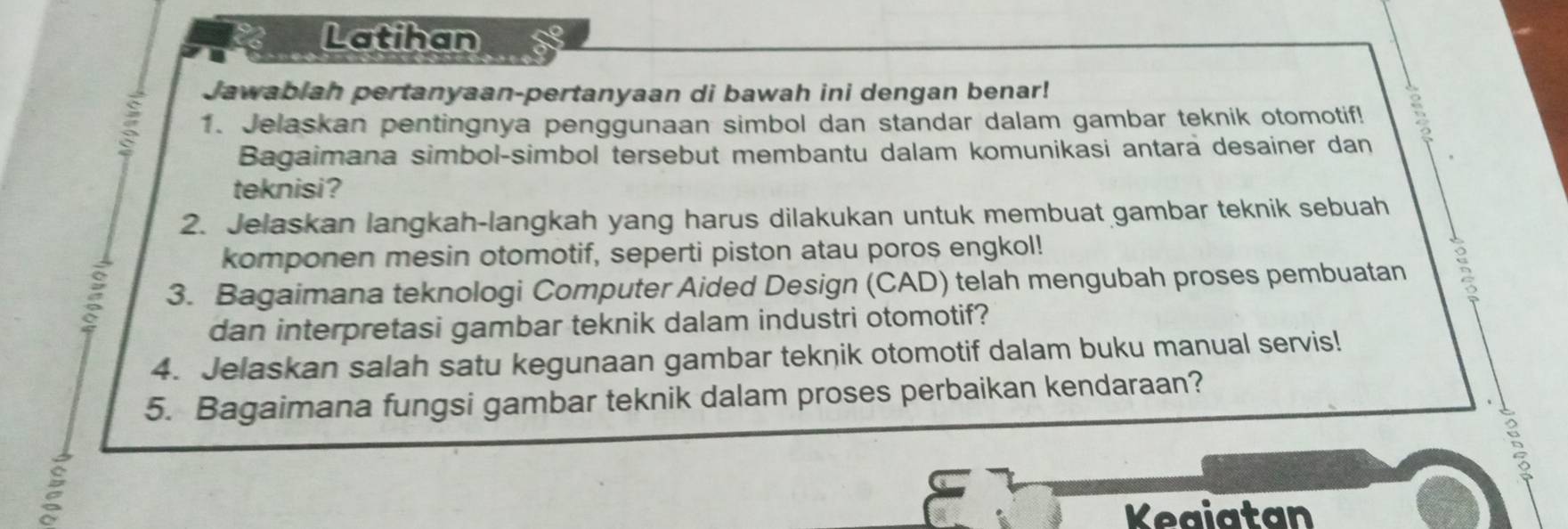 Latihan 
Jawabiah pertanyaan-pertanyaan di bawah ini dengan benar! 
1. Jelaskan pentingnya penggunaan simbol dan standar dalam gambar teknik otomotif! 
Bagaimana simbol-simbol tersebut membantu dalam komunikasi antara desainer dan 
teknisi? 
2. Jelaskan langkah-langkah yang harus dilakukan untuk membuat gambar teknik sebuah 
komponen mesin otomotif, seperti piston atau poros engkol! 
3. Bagaimana teknologi Computer Aided Design (CAD) telah mengubah proses pembuatan 
dan interpretasi gambar teknik dalam industri otomotif? 
4. Jelaskan salah satu kegunaan gambar teknik otomotif dalam buku manual servis! 
5. Bagaimana fungsi gambar teknik dalam proses perbaikan kendaraan? 
: 
Keaiatan