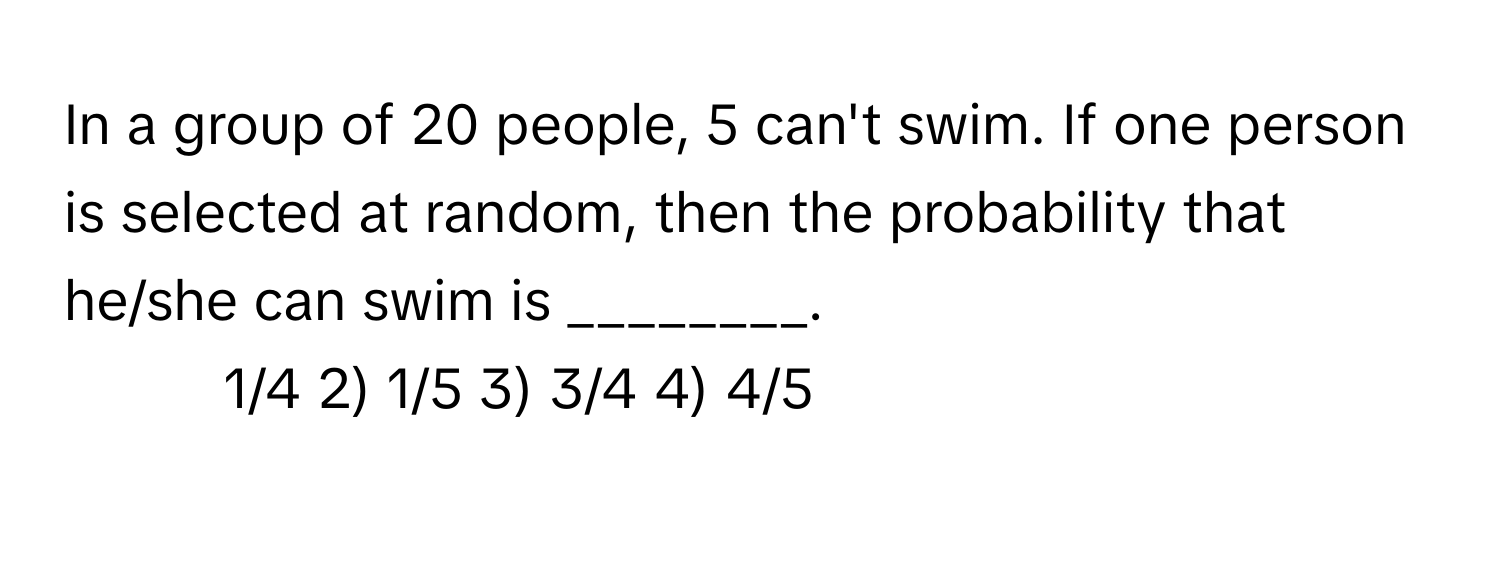 In a group of 20 people, 5 can't swim. If one person is selected at random, then the probability that he/she can swim is ________.

1) 1/4 2) 1/5 3) 3/4 4) 4/5