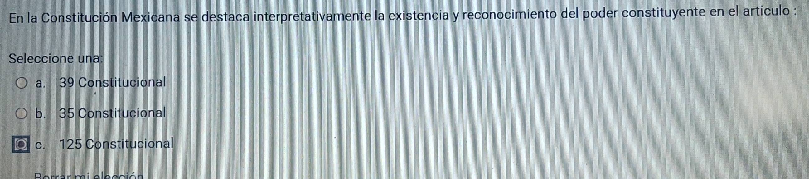 En la Constitución Mexicana se destaca interpretativamente la existencia y reconocimiento del poder constituyente en el artículo :
Seleccione una:
a. 39 Constitucional
b. 35 Constitucional
c. 125 Constitucional
Rerror mi alocción