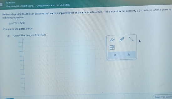 Reviee
Question 45 of 48 (1 poin) | Question Attempt: 1 of Unlimited
Nelissa deposits $500 in an account that earns simple interest at an annual rate of 5%. The amount in the account, y (in dollars), after x years is
following equation.
y=25x+500
Complete the parts below.
(a) y=25x+500. 
× 5
Save For Later