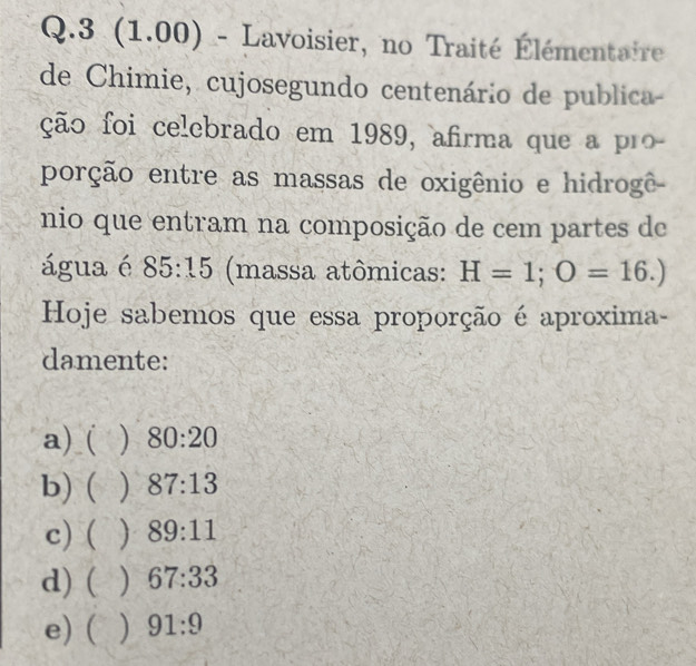 3 (1.00) - Lavoisier, no Traité Élémentaire
de Chimie, cujosegundo centenário de publica-
ção foi celebrado em 1989, afirma que a pr
porção entre as massas de oxigênio e hidrogê-
nio que entram na composição de cem partes de
água é 85:15 (massa atômicas: H=1; O=16.)
Hoje sabemos que essa proporção é aproxima-
damente:
a)_( ) 80:20
b) ( ) 87:13
c) ( j 89:11
d) ( ) 67:33
e) ( ) 91:9