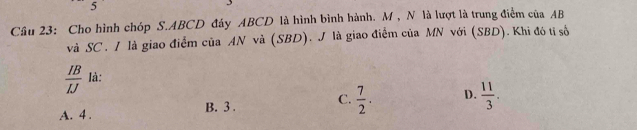 Cho hình chóp S. ABCD đáy ABCD là hình bình hành. M , N là lượt là trung điểm của AB
và SC . I là giao điểm của AN và (SBD). J là giao điểm của MN với (SBD). Khi đó tỉ số
 IB/IJ  là:
D.
B. 3.
C.  7/2 .  11/3 .
A. 4.