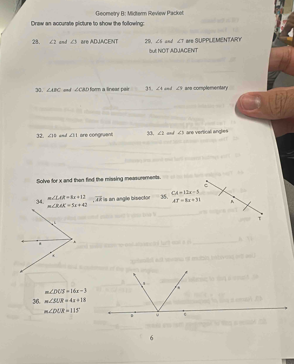 Geometry B: Midterm Review Packet
Draw an accurate picture to show the following:
28. ∠ 2 and ∠ 3 are ADJACENT 29. ∠ 6 and ∠ 7 are SUPPLEMENTARY
but NOT ADJACENT
30. ∠ ABC and ∠ CBD form a linear pair 31. ∠ 4 and ∠ 9 are complementary
32. ∠ 10 and ∠ 11 are congruent 33. ∠ 2 and ∠ 3 are vertical angles
Solve for x and then find the missing measurements.
C
m∠ LAR=8x+12 overline AR is an angle bisector 35. CA=12x-5
AT=8x+31 A
34. 
T
m∠ DUS=16x-3
36. m∠ SUR=4x+18
m∠ DUR=115°
6