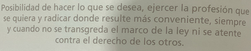 Posibilidad de hacer lo que se desea, ejercer la profesión que 
se quiera y radicar donde resulte más conveniente, siempre 
y cuando no se transgreda el marco de la ley ni se atente 
contra el derecho de los otros.