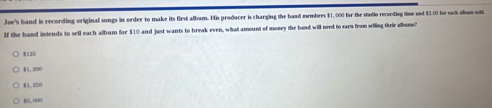 Joe's band is recording original songs in order to make its first album. His producer is charging the band members $1,000 for the studio recording time and $2.00 for each album sold.
If the band intends to sell each album for $10 and just wants to break even, what amount of money the band will need to earn from selling their albums?
$125
$1, 200
$1,250
$5,000