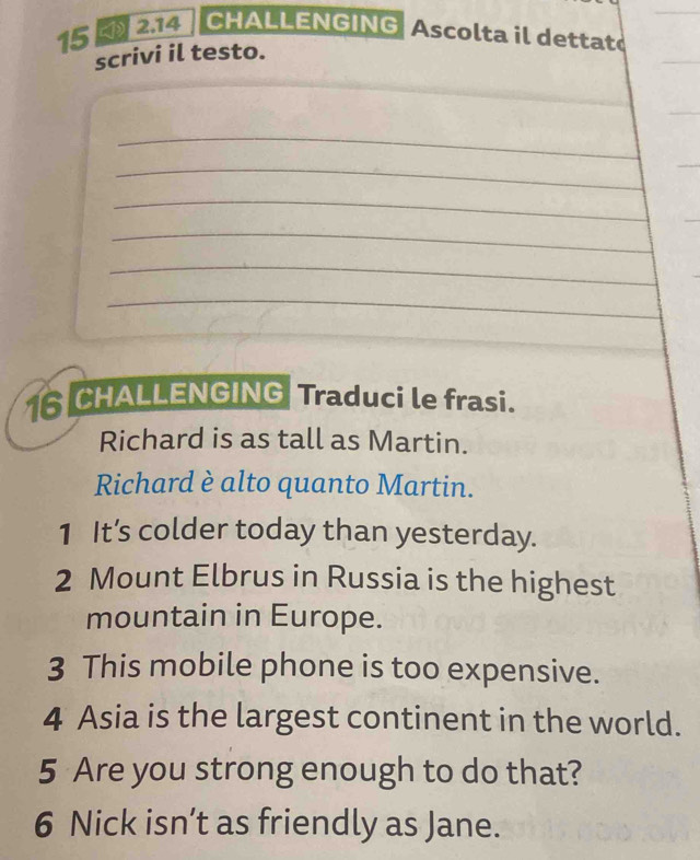 15 2.14 CHALLENGING Ascolta il dettat 
scrivi il testo. 
_ 
_ 
_ 
_ 
_ 
_ 
_ 
6 CHALLENGING Traduci le frasi. 
Richard is as tall as Martin. 
Richard è alto quanto Martin. 
1 It’s colder today than yesterday. 
2 Mount Elbrus in Russia is the highest 
mountain in Europe. 
3 This mobile phone is too expensive. 
4 Asia is the largest continent in the world. 
5 Are you strong enough to do that? 
6 Nick isn’t as friendly as Jane.