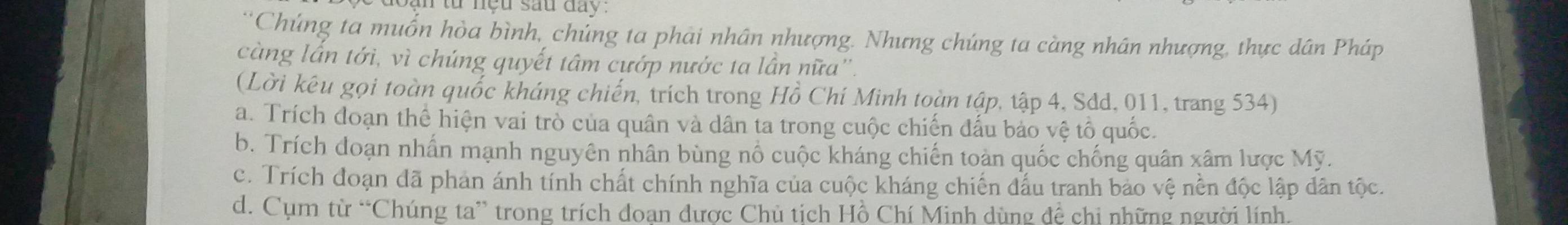 từ nệu sau đay:
*Chúng ta muốn hòa bình, chúng ta phải nhân nhượng. Nhưng chúng ta càng nhân nhượng, thực dân Pháp
càng lần tới, vì chúng quyết tâm cướp nước ta lần nữa''.
(Lời kêu gọi toàn quốc kháng chiến, trích trong Hồ Chí Minh toàn tập, tập 4, Sdd, 011, trang 534)
a. Trích đoạn thể hiện vai trò của quân và dân ta trong cuộc chiến đấu bảo vệ tổ quốc.
b. Trích đoạn nhấn mạnh nguyên nhân bùng nổ cuộc kháng chiến toàn quốc chống quân xâm lược Mỹ.
c. Trích đoạn đã phan ánh tính chất chính nghĩa của cuộc kháng chiến đấu tranh bảo vệ nền độc lập dân tộc.
d. Cụm từ “Chúng ta” trong trích đoạn được Chủ tịch Hồ Chí Minh dùng đệ chi những người lính.