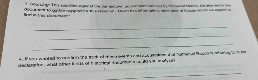 Sourcing: This rebellion against the Jamestown government was led by Nathaniel Bacon. He also wrote this 
document to gather support for this rebellion. Given this information, what kind of biases would we expect to 
find in this document? 
_ 
_ 
_ 
4. If you wanted to confirm the truth of these events and accusations that Nathaniel Bacon is referring to in his 
declaration, what other kinds of historical documents could you analyze? 
_