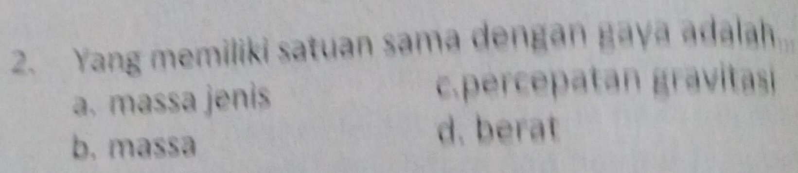 Yang memiliki satuan sama dengan gaya adalah
a. massa jenis
c.percepatan gravitas
b. massə
d. berat