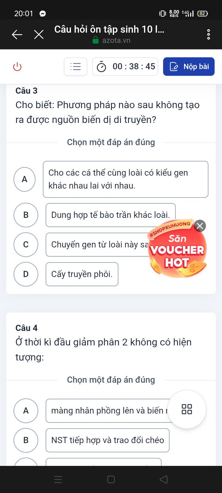 Câu hỏi ôn tập sinh 10 I...
。
azota.vn
00:38:45 Nộp bài
Câu 3
Cho biết: Phương pháp nào sau không tạo
ra được nguồn biến dị di truyền?
Chọn một đáp án đúng
Cho các cá thể cùng loài có kiểu gen
A
khác nhau lai với nhau.
B Dung hợp tế bào trần khác loài.
OPXUHUONG
Săn
C Chuyển gen từ loài này sa VOUCHER
HOT
D ấy truyền phôi.
Câu 4
Ở thời kì đầu giảm phân 2 không có hiện
tượng:
Chọn một đáp án đúng
A màng nhân phồng lên và biến □□
B NST tiếp hợp và trao đổi chéo