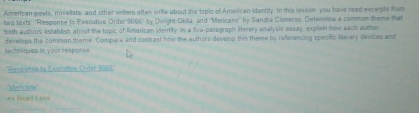 American poets, novelists, and other writers often write about the topic of American identity. In this lesson, you have read excerpts fom 
two texts: "Response to Executive Order 9066" by Dwight Okita, and "Mericans" by Sandra Clanerss Defermine a common theme that 
both authors establish about the topic of American identity. In a five-paragraph literery analysis essay, explain now each author 
sach n iques in your respor develops the common theme. Compare and contrast how the authors develop this theme by referencing specific liserary devices and 
''Respanse to Exocutivo Order 5065 '' 
''Merican'' 
«= Read Le==